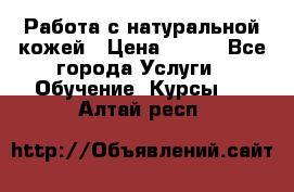 Работа с натуральной кожей › Цена ­ 500 - Все города Услуги » Обучение. Курсы   . Алтай респ.